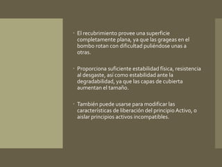  El recubrimiento provee una superficie 
completamente plana, ya que las grageas en el 
bombo rotan con dificultad puliéndose unas a 
otras. 
 Proporciona suficiente estabilidad física, resistencia 
al desgaste, así como estabilidad ante la 
degradabilidad, ya que las capas de cubierta 
aumentan el tamaño. 
 También puede usarse para modificar las 
características de liberación del principio Activo, o 
aislar principios activos incompatibles. 
 