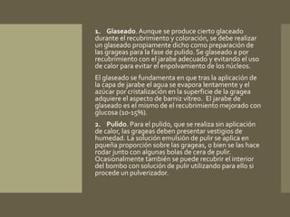 1. Glaseado. Aunque se produce cierto glaceado 
durante el recubrimiento y coloración, se debe realizar 
un glaseado propiamente dicho como preparación de 
las grageas para la fase de pulido. Se glaseado a por 
recubrimiento con el jarabe adecuado y evitando el uso 
de calor para evitar el enpolvamiento de los núcleos. 
El glaseado se fundamenta en que tras la aplicación de 
la capa de jarabe el agua se evapora lentamente y el 
azúcar por cristalización en la superficie de la gragea 
adquiere el aspecto de barniz vítreo. El jarabe de 
glaseado es el mismo de el recubrimiento mejorado con 
glucosa (10-15%). 
2. Pulido. Para el pulido, que se realiza sin aplicación 
de calor, las grageas deben presentar vestigios de 
humedad. La solución emulsión de pulir se aplica en 
pqueña proporción sobre las grageas, o bien se las hace 
rodar junto con algunas bolas de cera de pulir. 
Ocasionalmente también se puede recubrir el interior 
del bombo con solución de pulir utilizando para ello si 
procede un pulverizador. 
 