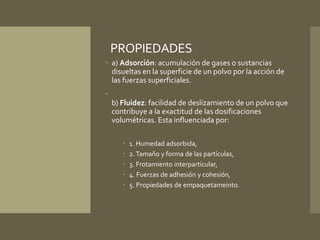 PROPIEDADES 
 a) Adsorción: acumulación de gases o sustancias 
disueltas en la superficie de un polvo por la acción de 
las fuerzas superficiales. 
 
b) Fluidez: facilidad de deslizamiento de un polvo que 
contribuye a la exactitud de las dosificaciones 
volumétricas. Esta influenciada por: 
 1. Humedad adsorbida, 
 2. Tamaño y forma de las partículas, 
 3. Frotamiento interparticular, 
 4. Fuerzas de adhesión y cohesión, 
 5. Propiedades de empaquetameinto. 
 