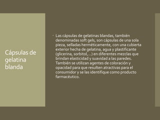 Cápsulas de 
gelatina 
blanda 
 Las cápsulas de gelatinas blandas, también 
denominadas soft gels, son cápsulas de una sola 
pieza, selladas herméticamente, con una cubierta 
exterior hecha de gelatina, agua y plastificante 
(glicerina, sorbitol,…) en diferentes mezclas que 
brindan elasticidad y suavidad a las paredes. 
También se utilizan agentes de coloración y 
opacidad para que resulten atractivas para el 
consumidor y se las identifique como producto 
farmacéutico. 
 