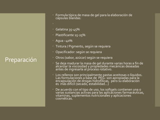 Preparación 
 Formula típica de masa de gel para la elaboración de 
cápsulas blandas: 
 
 Gelatina 35-45% 
 Plastificante 15-25% 
 Agua ~40% 
 Tintura / Pigmento, según se requiera 
 Opacificador: según se requiera 
 Otros (sabor, azúcar) según se requiera 
 Se deja madurar la masa de gel durante varias horas a fin de 
alcanzar la viscosidad y propiedades mecánicas deseadas 
antes de ingresarla al proceso rotativo. 
 Los rellenos son principalmente pastas aceitosas o líquidos. 
Las formulaciones a base de PEG- son apropiadas para la 
encapsulación de drogas hidrofílicas, pero su elaboración 
es más difícil (secado, estabilidad...) 
 De acuerdo con el tipo de uso, los softgels contienen una o 
varias sustancias activas para las aplicaciones farmacéuticas, 
vitaminas, suplementos nutricionales y aplicaciones 
cosméticas. 
 