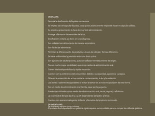  VENTAJAS: 
 Permite la dosificación de líquidos con certeza. 
 Se emplea para encapsular líquidos, cosa que es prácticamente imposible hacer en cápsulas sólidas. 
 Su atractiva presentación la hace de muy fácil administración. 
 Protege a fármacos fotosensibles de la luz. 
 Dosificación unitaria, es decir, en una sola pieza. 
 Son selladas herméticamente de manera automática. 
 Son fáciles de administrar. 
 Permiten la diferenciación de producto, a través de colores y formas diferentes. 
 Se tiene uniformidad y precisión entre una dosis y otra. 
 Son a prueba de adulteraciones, pues son selladas herméticamente de origen. 
 Tienen mucho mejor estabilidad, que otros medios de administración oral. 
 Tienen alta biodisponibilidad y rápida absorción. 
 Cuentan con la preferencia del consumidor, debido a su seguridad, apariencia y asepsia. 
 Ofrecen la protección del activo contra la contaminación, la luz y la oxidación. 
 Los olores y sabores desagradables se evitan al tomar los activos encapsulados de esta forma. 
 Son un medio de administración oral fácil de pasar por la garganta. 
 Pueden ser utilizadas como medio de administración: oral, rectal, vaginal, y oftálmica. 
 La exactitud de llenado es de 1 a 2.5% dependiendo del activo a llenar. 
 Cuentan con apariencia elegante, brillante y llamativa del producto terminado. 
 DESVENTAJAS: 
Se requieren equipos muy costosos 
El proceso de encapsulación en gelatina rígida requiere sumo cuidado para no romper los rollos de gelatina. 
 