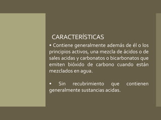 CARACTERÍSTICAS 
• Contiene generalmente además de él o los 
principios activos, una mezcla de ácidos o de 
sales acidas y carbonatos o bicarbonatos que 
emiten bióxido de carbono cuando están 
mezclados en agua. 
• Sin recubrimiento que contienen 
generalmente sustancias acidas. 
 