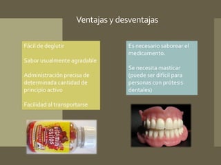 Ventajas y desventajas 
Fácil de deglutir 
Sabor usualmente agradable 
Administración precisa de 
determinada cantidad de 
principio activo 
Facilidad al transportarse 
Es necesario saborear el 
medicamento. 
Se necesita masticar 
(puede ser difícil para 
personas con prótesis 
dentales) 
 