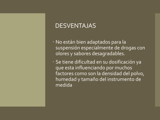 DESVENTAJAS 
 No están bien adaptados para la 
suspensión especialmente de drogas con 
olores y sabores desagradables. 
 Se tiene dificultad en su dosificación ya 
que esta influenciando por muchos 
factores como son la densidad del polvo, 
humedad y tamaño del instrumento de 
medida 
 