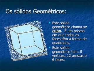 Os sólidos Geométricos: Este sólido geométrico chama-se   cubo .   É um prisma em que todas as faces têm a forma de quadrados. Este sólido geométrico tem: 8 vértices, 12 arestas e 6 faces. 
