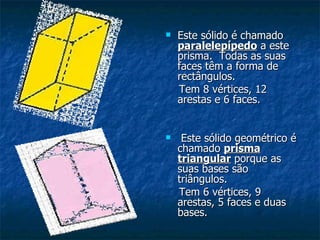 Este sólido é chamado  paralelepípedo  a este prisma.  Todas as suas faces têm a forma de rectângulos. Tem 8 vértices, 12 arestas e 6 faces. Este sólido geométrico é chamado  prisma triangular  porque as suas bases são triângulos.  Tem 6 vértices, 9 arestas, 5 faces e duas bases. 