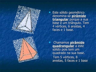 Este sólido geométrico denomina-se  pirâmide triangular  porque a sua base é um triângulo. Tem 4 vértices, 6 arestas, 4 faces e 1 base. Chamamos  pirâmide quadrangular  a este sólido pois tem um quadrado na sua base.  Tem 5 vértices, 8 arestas, 5 faces e 1 base 