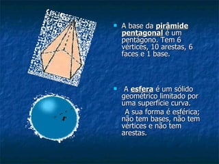 A base da  pirâmide pentagonal  é um pentágono. Tem 6 vértices, 10 arestas, 6 faces e 1 base. A  esfera  é um sólido geométrico limitado por uma superfície curva.  A sua forma é esférica; não tem bases, não tem vértices e não tem arestas. 