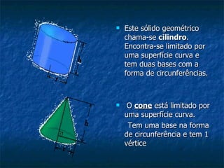 Este sólido geométrico chama-se  cilindro . Encontra-se limitado por uma superfície curva e tem duas bases com a forma de circunferências. O  cone  está limitado por uma superfície curva.  Tem uma base na forma de circunferência e tem 1 vértice 