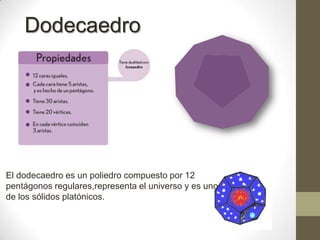 DodecaedroEl dodecaedro es un poliedro compuesto por 12 pentágonos regulares,representa el universo y es uno de los sólidos platónicos.
