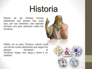 HistoriaDentro de las infinitas formas poliédricas que existen hay unas que, por sus simetrías, han ejercido siempre una gran atracción sobre los hombres. Platón, en su obra Timaeus, asoció cada uno de los cuatro elementos que según los griegos formaban el Universo, fuego, aire, agua y tierra a un poliedro.