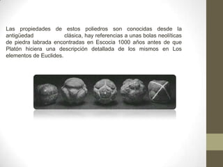 Las propiedades de estos poliedros son conocidas desde la antigüedad                  clásica, hay referencias a unas bolas neolíticas de piedra labrada encontradas en Escocia 1000 años antes de que Platón hiciera una descripción detallada de los mismos en Los elementos de Euclides.