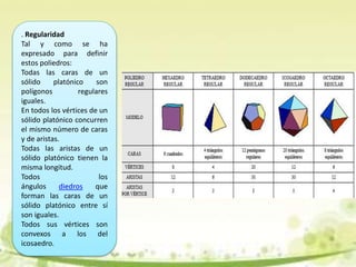 . Regularidad
Tal y como se ha
expresado para definir
estos poliedros:
Todas las caras de un
sólido platónico son
polígonos regulares
iguales.
En todos los vértices de un
sólido platónico concurren
el mismo número de caras
y de aristas.
Todas las aristas de un
sólido platónico tienen la
misma longitud.
Todos los
ángulos diedros que
forman las caras de un
sólido platónico entre sí
son iguales.
Todos sus vértices son
convexos a los del
icosaedro.
 