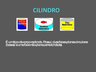 É um tipo de corpo redondo. Possui duas faces planas circulares (bases) e uma face não-plana (arredondada).  