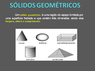 Um  sólido geométrico   é uma região do espaço limitada por uma superfície fechada e que contém três dimensões, sendo elas  largura ,  altura  e  comprimento. 