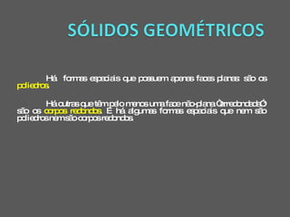 Há  formas espaciais que possuem apenas faces planas: são os  poliedros . Há outras que têm pelo menos uma face não-plana “arredondada”: são os  corpos redondos . E há algumas formas espaciais que nem são poliedros nem são corpos redondos. 