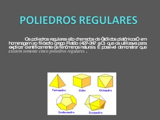 Os poliedros regulares são chamados de “sólidos platônicos”, em homenagem ao filósofo grego Platão (427-347 a.C) que os utilizava para explicar cientificamente os fenômenos naturais. É possível demonstrar que  existem somente cinco poliedros regulares  .  