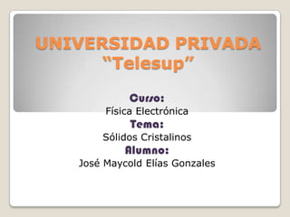 UNIVERSIDAD PRIVADA “Telesup” Curso:  Física Electrónica Tema: Sólidos Cristalinos Alumno: José Maycold Elías Gonzales 