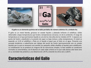 El galio es un elemento químico de la tabla periódica de número atómico 31 y símbolo Ga.
El galio es un metal blando, grisáceo en estado líquido y plateado brillante al solidificar, sólido
deleznable a bajas temperaturas que funde a temperaturas cercanas a la de la ambiente. El rango de
temperatura en el que permanece líquido es uno de los más altos de los metales (2174 C separan sus
punto de fusión y ebullición) y la presión de vapor es baja incluso a altas temperaturas. El metal se
expande un 3,1% al solidificar y flota en el líquido al igual que el hielo en el agua. Presenta una
acusada tendencia a subenfriarse por debajo del punto de fusión (permaneciendo aún en estado
líquido) por lo que es necesaria una semilla (un pequeño sólido añadido al líquido) para solidificarlo.
La cristalización no se produce en ninguna de las estructuras simples; la fase estable en condicione
normales es ortorrómbica, con 8 átomos en cada celda unitaria en la que cada átomo sólo tiene otro
en su vecindad más próxima a una distancia de 2,44 Å y estando los otros seis a 2,83 Å.



Características del Galio
 