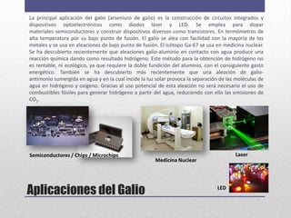 La principal aplicación del galio (arseniuro de galio) es la construcción de circuitos integrados y
dispositivos optoelectrónicos como diodos láser y LED. Se emplea para dopar
materiales semiconductores y construir dispositivos diversos como transistores. En termómetros de
alta temperatura por su bajo punto de fusión. El galio se alea con facilidad con la mayoría de los
metales y se usa en aleaciones de bajo punto de fusión. El isótopo Ga-67 se usa en medicina nuclear.
Se ha descubierto recientemente que aleaciones galio-aluminio en contacto con agua produce una
reacción química dando como resultado hidrógeno. Este método para la obtención de hidrógeno no
es rentable, ni ecológico, ya que requiere la doble fundición del aluminio, con el consiguiente gasto
energético. También se ha descubierto más recientemente que una aleación de galio-
antimonio sumergida en agua y en la cual incide la luz solar provoca la separación de las moléculas de
agua en hidrógeno y oxígeno. Gracias al uso potencial de esta aleación no será necesario el uso de
combustibles fósiles para generar hidrógeno a partir del agua, reduciendo con ello las emisiones de
CO2.




Semiconductores / Chips / Microchips                                                     Laser
                                                      Medicina Nuclear




Aplicaciones del Galio                                                           LED
 