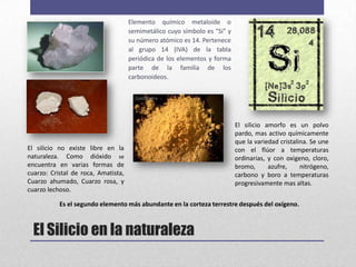 Elemento químico metaloide o
                                     semimetálico cuyo símbolo es "Si" y
                                     su número atómico es 14. Pertenece
                                     al grupo 14 (IVA) de la tabla
                                     periódica de los elementos y forma
                                     parte de la familia de los
                                     carbonoideos.




                                                                           El silicio amorfo es un polvo
                                                                           pardo, mas activo químicamente
                                                                           que la variedad cristalina. Se une
El silicio no existe libre en la                                           con el flúor a temperaturas
naturaleza. Como dióxido se                                                ordinarias, y con oxigeno, cloro,
encuentra en varias formas de                                              bromo,      azufre,     nitrógeno,
cuarzo: Cristal de roca, Amatista,                                         carbono y boro a temperaturas
Cuarzo ahumado, Cuarzo rosa, y                                             progresivamente mas altas.
cuarzo lechoso.

           Es el segundo elemento más abundante en la corteza terrestre después del oxígeno.



  El Silicio en la naturaleza
 