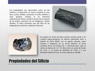 Sus propiedades son intermedias entre las del
carbono y el germanio. En forma cristalina es muy
duro y poco soluble y presenta un brillo metálico y
color grisáceo. Aunque es un elemento
relativamente inerte y resiste la acción de la mayoría
de los ácidos, reacciona con los halógenos y álcalis
diluidos. El silicio transmite más del 95% de las
longitudes de onda de la radiación infrarroja.




                                         Se prepara en forma de polvo amorfo amarillo pardo o de
                                         cristales negros-grisáceos. Se obtiene calentando sílice, o
                                         dióxido de silicio (SiO2), con un agente reductor, como
                                         carbono o magnesio, en un horno eléctrico. El silicio
                                         cristalino tiene una dureza de 7, suficiente para rayar el
                                         vidrio, de dureza de 5 a 7. El silicio tiene un punto de fusión
                                         de 1.411 C, un punto de ebullición de 2.355 C y una
                                         densidad relativa de 2,33. Su masa atómica es 28,086.




Propiedades del Silicio
 