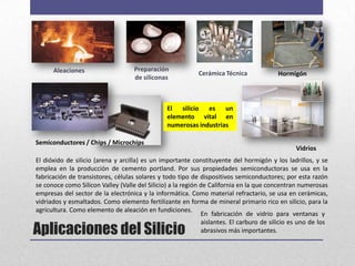 Aleaciones                    Preparación
                                                            Cerámica Técnica             Hormigón
                                    de siliconas



                                                El silicio es un
                                                elemento vital en
                                                numerosas industrias

Semiconductores / Chips / Microchips
                                                                                                Vidrios
El dióxido de silicio (arena y arcilla) es un importante constituyente del hormigón y los ladrillos, y se
emplea en la producción de cemento portland. Por sus propiedades semiconductoras se usa en la
fabricación de transistores, células solares y todo tipo de dispositivos semiconductores; por esta razón
se conoce como Silicon Valley (Valle del Silicio) a la región de California en la que concentran numerosas
empresas del sector de la electrónica y la informática. Como material refractario, se usa en cerámicas,
vidriados y esmaltados. Como elemento fertilizante en forma de mineral primario rico en silicio, para la
agricultura. Como elemento de aleación en fundiciones.
                                                              En fabricación de vidrio para ventanas y

Aplicaciones del Silicio
                                                              aislantes. El carburo de silicio es uno de los
                                                              abrasivos más importantes.
 