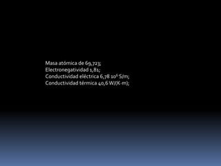Masa atómica de 69,723;
Electronegatividad 1,81;
Conductividad eléctrica 6,78 106 S/m;
Conductividad térmica 40,6 W/(K·m);
 