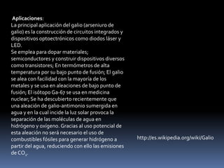 Aplicaciones:
La principal aplicación del galio (arseniuro de
galio) es la construcción de circuitos integrados y
dispositivos optoectrónicos como diodos láser y
LED.
Se emplea para dopar materiales;
semiconductores y construir dispositivos diversos
como transistores; En termómetros de alta
temperatura por su bajo punto de fusión; El galio
se alea con facilidad con la mayoría de los
metales y se usa en aleaciones de bajo punto de
fusión; El isótopo Ga-67 se usa en medicina
nuclear; Se ha descubierto recientemente que
una aleación de galio-antimonio sumergida en
agua y en la cual incide la luz solar provoca la
separación de las moléculas de agua en
hidrógeno y oxígeno. Gracias al uso potencial de
esta aleación no será necesario el uso de
combustibles fósiles para generar hidrógeno a         http://es.wikipedia.org/wiki/Galio
partir del agua, reduciendo con ello las emisiones
de CO2.
 
