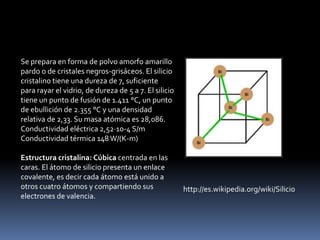 Se prepara en forma de polvo amorfo amarillo
pardo o de cristales negros-grisáceos. El silicio
cristalino tiene una dureza de 7, suficiente
para rayar el vidrio, de dureza de 5 a 7. El silicio
tiene un punto de fusión de 1.411 °C, un punto
de ebullición de 2.355 °C y una densidad
relativa de 2,33. Su masa atómica es 28,086.
Conductividad eléctrica 2,52·10-4 S/m
Conductividad térmica 148 W/(K-m)

Estructura cristalina: Cúbica centrada en las
caras. El átomo de silicio presenta un enlace
covalente, es decir cada átomo está unido a
otros cuatro átomos y compartiendo sus                 http://es.wikipedia.org/wiki/Silicio
electrones de valencia.
 
