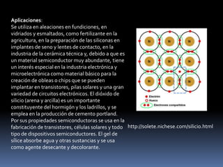 Aplicaciones:
Se utiliza en aleaciones en fundiciones, en
vidriados y esmaltados, como fertilizante en la
agricultura, en la preparación de las siliconas en
implantes de seno y lentes de contacto, en la
industria de la cerámica técnica y, debido a que es
un material semiconductor muy abundante, tiene
un interés especial en la industria electrónica y
microelectrónica como material básico para la
creación de obleas o chips que se pueden
implantar en transistores, pilas solares y una gran
variedad de circuitos electrónicos. El dióxido de
silicio (arena y arcilla) es un importante
constituyente del hormigón y los ladrillos, y se
emplea en la producción de cemento portland.
Por sus propiedades semiconductoras se usa en la
fabricación de transistores, células solares y todo http://solete.nichese.com/silicio.html
tipo de dispositivos semiconductores. El gel de
sílice absorbe agua y otras sustancias y se usa
como agente desecante y decolorante.
 