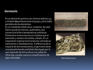 Germanio

Es un elemento químico con número atómico 32,
y símbolo Ge perteneciente al grupo 4 de la tabla
periódica de los elementos.
Es un metaloide sólido duro, cristalino, de color
blanco grisáceo lustroso, quebradizo, que
conserva el brillo a temperaturas ordinarias.
Presenta la misma estructura cristalina que el
diamante y resiste a los ácidos y álcalis. Es un
importante material semiconductor utilizado en
transistores y fotodetectores. A diferencia de la
mayoría de semiconductores, el germanio tiene
una pequeña banda prohibida (band gap) por lo
que responde de forma eficaz a la radiación
infrarroja y puede usarse en amplificadores de
baja intensidad.                                    Germanio puro
 