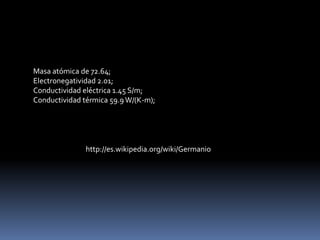 Masa atómica de 72.64;
Electronegatividad 2.01;
Conductividad eléctrica 1.45 S/m;
Conductividad térmica 59.9 W/(K-m);




               http://es.wikipedia.org/wiki/Germanio
 