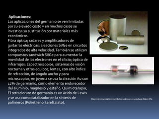Aplicaciones:
Las aplicaciones del germanio se ven limitadas
por su elevado costo y en muchos casos se
investiga su sustitución por materiales más
económicos.
Fibra óptica; radares y amplificadores de
guitarras eléctricas; aleaciones Si/Ge en circuitos
integrados de alta velocidad. También se utilizan
compuestos sandwich Si/Ge para aumentar la
movilidad de los electrones en el silicio; óptica de
infrarrojos: Espectroscopios, sistemas de visión
nocturna y otros equipos; lentes, con alto índice
de refracción, de ángulo ancho y para
microscopios; en joyería se usa la aleación Au con
12% de germanio; como elemento endurecedor
del aluminio, magnesio y estaño; Quimioterapia;
El tetracloruro de germanio es un ácido de Lewis
y se usa como catalizador en la síntesis de            1&prmd=imvns&tbm=isch&tbo=u&source=univ&sa=X&ei=CN-
polímeros (Polietileno tereftalato).
 