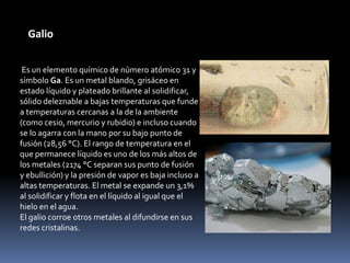 Galio

 Es un elemento químico de número atómico 31 y
símbolo Ga. Es un metal blando, grisáceo en
estado líquido y plateado brillante al solidificar,
sólido deleznable a bajas temperaturas que funde
a temperaturas cercanas a la de la ambiente
(como cesio, mercurio y rubidio) e incluso cuando
se lo agarra con la mano por su bajo punto de
fusión (28,56 °C). El rango de temperatura en el
que permanece líquido es uno de los más altos de
los metales (2174 °C separan sus punto de fusión
y ebullición) y la presión de vapor es baja incluso a
altas temperaturas. El metal se expande un 3,1%
al solidificar y flota en el líquido al igual que el
hielo en el agua.
El galio corroe otros metales al difundirse en sus
redes cristalinas.
 