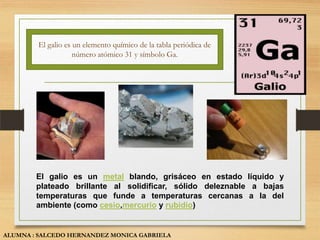 El galio es un elemento químico de la tabla periódica de
                    número atómico 31 y símbolo Ga.




        El galio es un metal blando, grisáceo en estado líquido y
        plateado brillante al solidificar, sólido deleznable a bajas
        temperaturas que funde a temperaturas cercanas a la del
        ambiente (como cesio,mercurio y rubidio)


ALUMNA : SALCEDO HERNANDEZ MONICA GABRIELA
 