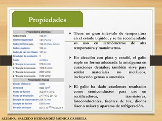 Propiedades
                                  Tiene un gran intervalo de temperatura
                                   en el estado líquido, y se ha recomendado
                                   su uso en termómetros de alta
                                   temperatura y manómetros.

                                  En aleación con plata y estañó, el galio
                                   suple en forma adecuada la amalgama en
                                   curaciones dentales; también sirve para
                                   soldar    materiales   no    metálicos,
                                   incluyendo gemas o ametales.

                                  El galio ha dado excelentes resultados
                                   como semiconductor para uso en
                                   rectificadores,                transistores,
                                   fotoconductores, fuentes de luz, diodos
                                   láser o máser y aparatos de refrigeración.


ALUMNA : SALCEDO HERNANDEZ MONICA GABRIELA
 