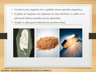 • Con hierro, litio, magnesio, itrio y gadolinio forma materiales magnéticos.
        • El galato de magnesio, con impurezas de iones divalentes, se utiliza en la
           pólvora de fósforos activados con luz ultravioleta.
        • El galio se utiliza para la detección de neutrinos solares.




ALUMNA : SALCEDO HERNANDEZ MONICA GABRIELA
 