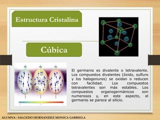 Estructura Cristalina



                   Cúbica

                                   El germanio es divalente o tetravalente.
                                   Los compuestos divalentes (óxido, sulfuro
                                   y los halogenuros) se oxidan o reducen
                                   con      facilidad.    Los     compuestos
                                   tetravalentes son más estables. Los
                                   compuestos        organogermánicos    son
                                   numerosos y, en este aspecto, el
                                   germanio se parece al silicio.



ALUMNA : SALCEDO HERNANDEZ MONICA GABRIELA
 