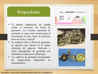 Propiedades

      El primer dispositivo de estado
       sólido, el transistor, fue hecho de
       germanio. Los cristales especiales de
       germanio se usan como sustrato para el
       crecimiento en fase vapor de películas
       finas de GaAs y GaAsP.
      Se emplean lentes y filtros de germanio
       en aparatos que operan en la región
       infrarroja del espectro. Mercurio y
       cobre impregnados de germanio son
       utilizados en detectores infrarrojos.
      Los aditivos de germanio incrementan
       los Amper-horas disponibles en
       acumuladores.


ALUMNA : SALCEDO HERNANDEZ MONICA GABRIELA
 
