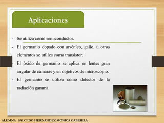Aplicaciones

    - Se utiliza como semiconductor.
    - El germanio dopado con arsénico, galio, u otros
       elementos se utiliza como transistor.
    - El óxido de germanio se aplica en lentes gran
       angular de cámaras y en objetivos de microscopio.
    - El germanio se utiliza como detector de la
       radiación gamma




ALUMNA : SALCEDO HERNANDEZ MONICA GABRIELA
 