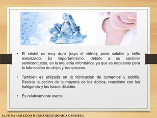 • El cristal es muy duro (raya el vidrio), poco soluble y brillo
         metalizado. Es importantísimo, debido a su carácter
         semiconductor, en la industria informática ya que es necesario para
         la fabricación de chips y transistores.

       • También es utilizado en la fabricación de cementos y ladrillo.
         Resiste la acción de la mayoría de los ácidos, reacciona con los
         halógenos y las bases diluidas.

       • Es relativamente inerte.



ALUMNA : SALCEDO HERNANDEZ MONICA GABRIELA
 