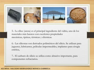 5.- La sílice (arena) es el principal ingrediente del vidrio, uno de los
         materiales más baratos con excelentes propiedades
         mecánicas, ópticas, térmicas y eléctricas.

         6.- Las siliconas son derivados poliméricos del silicio. Se utilizan para
         juguetes, lubricantes, películas impermeables, implantes para cirugía
         estética,

         7.- El carburo de silicio se utiliza como abrasivo importante, para
         componentes refractarios.


ALUMNA : SALCEDO HERNANDEZ MONICA GABRIELA
 