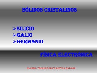 SÓLIDOS CRISTALINOS


Silicio
galio
Germanio

             física electrónica

    Alumno: Vásquez Silva Royfer Antonio
 