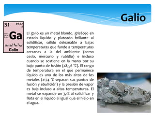 El galio es un metal blando, grisáceo en
estado líquido y plateado brillante al
solidificar, sólido deleznable a bajas
temperaturas que funde a temperaturas
cercanas a la del ambiente (como
cesio, mercurio y rubidio) e incluso
cuando se sostiene en la mano por su
bajo punto de fusión (28,56 °C). El rango
de temperatura en el que permanece
líquido es uno de los más altos de los
metales (2174 °C separan sus puntos de
fusión y ebullición) y la presión de vapor
es baja incluso a altas temperaturas. El
metal se expande un 3,1% al solidificar y
flota en el líquido al igual que el hielo en
el agua.
Galio
 
