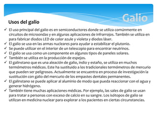  El uso principal del galio es en semiconductores donde se utiliza comúnmente en
circuitos de microondas y en algunas aplicaciones de infrarrojos. También se utiliza en
para fabricar diodos LED de color azule y violeta y diodos láser.
 El galio se usa en las armas nucleares para ayudar a estabilizar el plutonio.
 Se puede utilizar en el interior de un telescopio para encontrar neutrinos.
 El galio se usa como un componente en algunos tipos de paneles solares.
 También se utiliza en la producción de espejos.
 El galinstano que es una aleación de galio, indio y estaño, se utiliza en muchos
termómetros médicos. Este ha sustituido a los tradicionales termómetros de mercurio
que pueden ser peligrosos. Actualmente se encuentra en proceso de investigación la
sustitución con galio del mercurio de los empastes dentales permanentes.
 El galinstano se puede aplicar al aluminio de modo que pueda reaccionar con el agua y
generar hidrógeno.
 También tiene muchas aplicaciones médicas. Por ejemplo, las sales de galio se usan
para tratar a personas con exceso de calcio en su sangre. Los isótopos de galio se
utilizan en medicina nuclear para explorar a los pacientes en ciertas circunstancias.
Usos del galio Galio
 