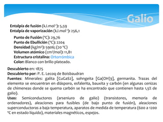 Entalpía de fusión (kJ.mol-1): 5,59
Entalpía de vaporización (kJ.mol-1): 256,1
Punto de Fusión (ºC): 29,76
Punto de Ebullición (ºC): 2204
Densidad (kg/m3): 5906; (20 ºC)
Volumen atómico (cm3/mol): 11,81
Estructura cristalina: Ortorrómbica
Color: Blanco con brillo plateado.
Descubierto en: 1875
Descubierto por: P. E. Lecoq de Boisbaudran
Fuentes: Minerales: galita [CuGaS2], sohngeita [Ga(OH)3], germanita. Trazas del
elemento se encuentran en diásporo, esfalerita, bauxita y carbón (en algunas cenizas
de chimeneas donde se quema carbón se ha encontrado que contienen hasta 1,5% de
galio).
Usos: Semiconductores (arseniuro de galio) (transistores, memoria de
ordenadores), aleaciones para fusibles (de bajo punto de fusión), aleaciones
superconductoras a baja temperatura, aparatos de medida de temperatura (600 a 1200
ºC en estado líquido), materiales magnéticos, espejos.
Galio
 