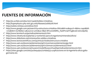  http://es.scribd.com/doc/102713406/Solidos-Cristalinos
 http://hyperphysics.phy-astr.gsu.edu/hbasees/solids/sili.html
 http://solete.nichese.com/silicio.html
 http://www.google.com.pe/search?q=estructura+cristalina+Silicio&hl=es&qscrl=1&biw=1440&bih
=775&tbm=isch&tbo=u&source=univ&sa=X&ei=BTxwUdSBNs_H4APn74HYCg&ved=0CCoQsAQ
 http://www.lenntech.es/periodica/elementos/si.htm
 http://www.rdnattural.es/plantas-y-nutrientes-para-el-organismo/minerales/silicio/
 http://www.slideshare.net/victoreus/los-solidos-cristalinos
 http://www.textoscientificos.com/quimica/cristales/estructura-cristalina
 http://www.uam.es/docencia/elementos/spV21/conmarcos/elementos/ge.html
 http://www.uam.es/docencia/elementos/spV21/sinmarcos/elementos/si.html
 http://www.uam.es/docencia/museovir/web/Museovirtual/tperiodica/elementos2/si.htm
 https://sites.google.com/site/3scbequipo7/unidad3/3-4-aplicaciones-en-la-ingenieria-silicio-galio-
germanio-etc
FUENTES DE INFORMACIÓN
 
