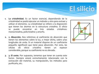 1. La cristalinidad. Es un factor esencial, dependiendo de la
cristalinidad se podrá ejecutar un método u otro para extraer y
utilizar el elemento. La cristalinidad se refiere a la disposición
que tienen los átomos en la estructura cristalina. El silicio
se puede encontrar en tres estados cristalinos:
monocristalino, policristalino y amorfo.
2. 2. Absorción. Nos referimos al coeficiente de absorción que
tienen los elementos sobre la luz, o mejor dicho, sobre unas
longitudes de onda. Si un material dispone de un coeficiente
pequeño significará que tiene poca absorción. Por esto, las
células de silicio cristalino tienen un espesor
considerable, porque su coeficiente no es elevado.
3. 3. El coste. Por supuesto, tenemos que tener en cuenta este
factor. Siempre estará extrechamente relacionado con la
extracción del material, su manipulación, los métodos para
purificarlo, etc.
El silicio
 